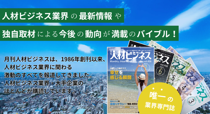 人材獲得のための人材派遣と人材紹介を徹底活用！月刊人材ビジネスは、1986年創刊以来、人材ビジネス業界に関わる激動のすべてを報道してきました。人材ビジネス業界・大手企業のほとんどが購読しています。