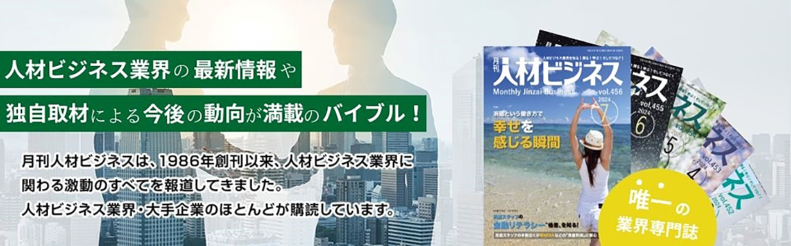 人材獲得のための人材派遣と人材紹介を徹底活用！月刊人材ビジネスは、1986年創刊以来、人材ビジネス業界に関わる激動のすべてを報道してきました。人材ビジネス業界・大手企業のほとんどが購読しています。